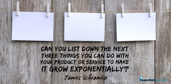 James Schramko can says you list down the next three things you can do in your business with your product or service to make it grow exponentially?