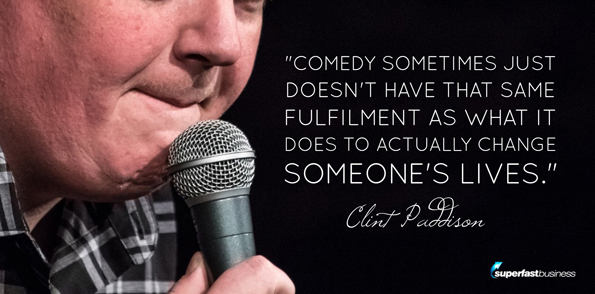 Clint Paddison says Comedy sometimes just doesn’t have that same fulfillment as what it does to actually change someone’s lives.