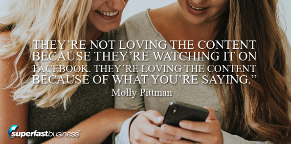 Molly Pittman says they’re not loving the content because they’re watching it on Facebook. They’re loving the content because of what you’re saying