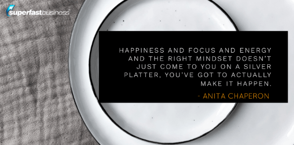 Anita Chaperon says happiness and focus and energy and the right mindset doesn't just come to you on a silver platter, you've got to actually make it happen.