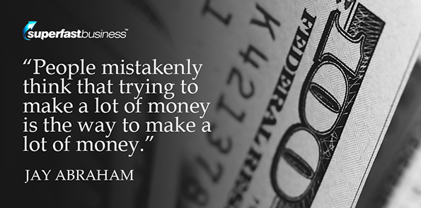 Jay Abraham says people mistakenly think that trying to make a lot of money is the way to make a lot of money.