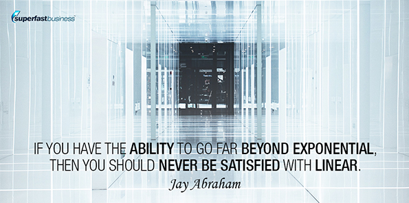 Jay Abraham says if you have the ability to go far beyond exponential, then you should never be satisfied with linear.