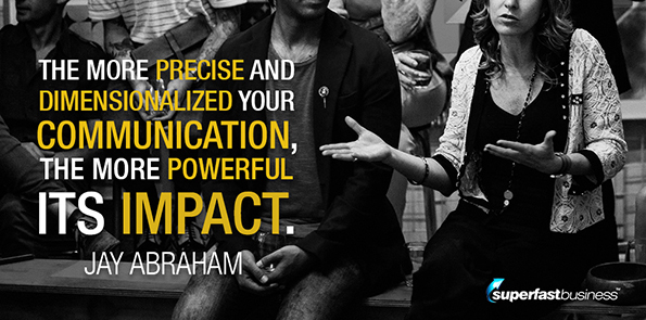 Jay Abraham says the more precise and dimensionalized your communication, the more powerful its impact.