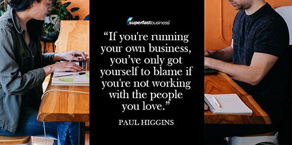 Paul Higgins says if you're running your own business, you’ve only got yourself to blame if you're not working with the people you love.
