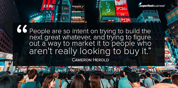 Cameron Herold says people are so intent on trying to build the next great whatever, and trying to figure out a way to market it to people who aren't really looking to buy it.
