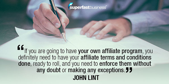 John Lint says if you are going to have your own affiliate program, you definitely need to have your affiliate terms and conditions done, ready to roll, and you need to enforce them without any doubt or making any exceptions.