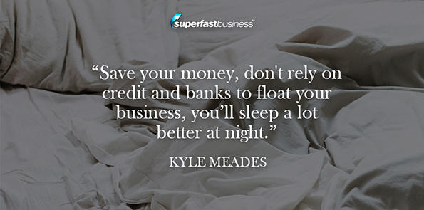 Save your money, don't rely on credit and banks to float your business, you’ll sleep a lot better at night.