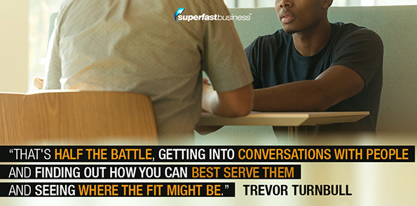 Trevor Turnbull says that's half the battle, getting into conversations with people and finding out how you can best serve them and seeing where the fit might be.