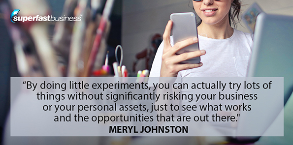 Meryl Johnston says by doing little experiments, you can actually try lots of things without significantly risking your business or your personal assets, just to see what works and the opportunities that are out there.