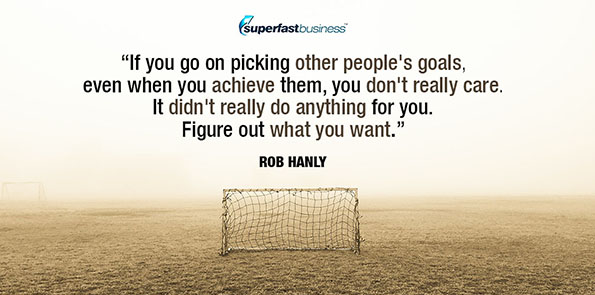 Rob Hanly says if you go on picking other people's goals, even when you achieve them, you don't really care. It didn't really do anything for you. Figure out what you want.