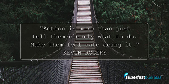 Kevin Rogers says action is more than just tell them clearly what to do. Make them feel safe doing it.
