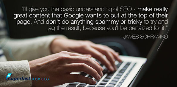 James Schramko says, I'll give you the basic understanding of SEO - make really great content that Google wants to put at the top of their page. And don't do anything spammy or tricky to try and jag the result, because you'll be penalized for it.