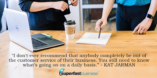 Kat Jarman says, I don't ever recommend that anybody completely be out of the customer service of their business. You still need to know what's going on on a daily basis.