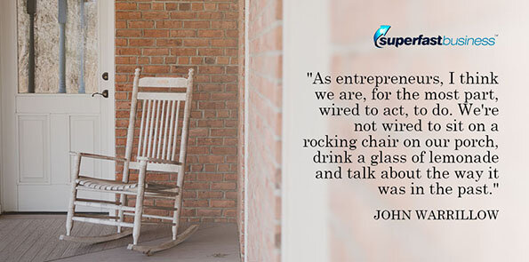 John Warrillow says, As entrepreneurs, I think we are, for the most part, wired to act, to do. We're not wired to sit on a rocking chair on our porch, drink a glass of lemonade and talk about the way it was in the past.