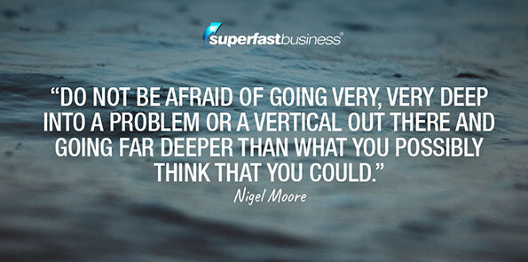 Nigel Moore says do not be afraid of going very, very deep into a problem or a vertical out there and going far deeper than what you possibly think that you could.