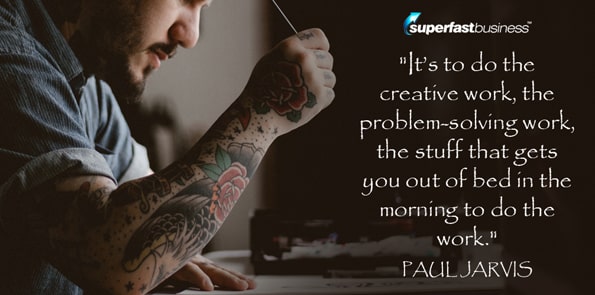 Paul Jarvis says it’s to do the creative work, the problem-solving work, the stuff that gets you out of bed in the morning to do the work.