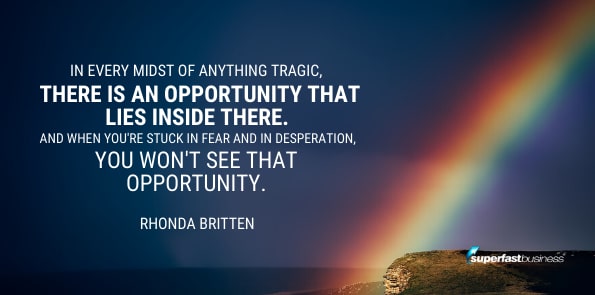 Rhonda Britten says in every midst of anything tragic, there is an opportunity that lies inside there. And when you're stuck in fear and in desperation, you won't see that opportunity.