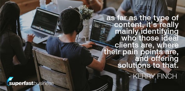 Kerry Finch says as far as the type of content, it’s really mainly identifying who those ideal clients are, where their pain points are, and offering solutions to that.